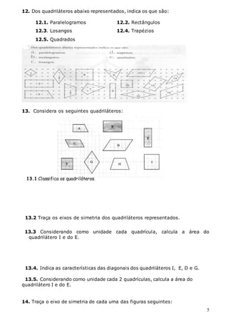 5
12. Dos quadriláteros abaixo representados, indica os que são:
12.1. Paralelogramos 12.2. Rectângulos
12.3. Losangos 12.4. Trapézios
12.5. Quadrados
13. Considera os seguintes quadriláteros:
13.2 Traça os eixos de simetria dos quadriláteros representados.
13.3 Considerando como unidade cada quadrícula, calcula a área do
quadrilátero I e do E.
13.4. Indica as características das diagonais dos quadriláteros I, E, D e G.
13.5. Considerando como unidade cada 2 quadrículas, calcula a área do
quadrilátero I e do E.
14. Traça o eixo de simetria de cada uma das figuras seguintes:
13.1 Classifica os quadriláteros.
 