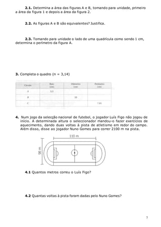 7
2.1. Determina a área das figuras A e B, tomando para unidade, primeiro
a área da figura 1 e depois a área da figura 2.
2.2. As figuras A e B são equivalentes? Justifica.
2.3. Tomando para unidade o lado de uma quadrícula como sendo 1 cm,
determina o perímetro da figura A.
3. Completa o quadro (π = 3,14)
4. Num jogo da selecção nacional de futebol, o jogador Luís Figo não jogou de
início. A determinada altura o seleccionador mandou-o fazer exercícios de
aquecimento, dando duas voltas à pista de atletismo em redor do campo.
Além disso, disse ao jogador Nuno Gomes para correr 2100 m na pista.
4.1 Quantos metros correu o Luís Figo?
4.2 Quantas voltas à pista foram dadas pelo Nuno Gomes?
 