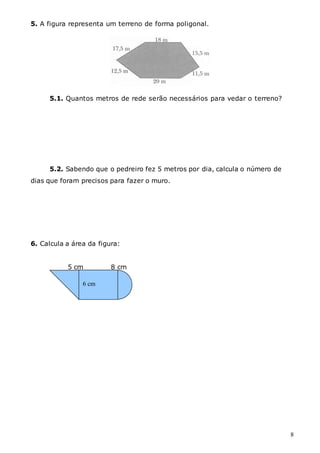 8
5. A figura representa um terreno de forma poligonal.
5.1. Quantos metros de rede serão necessários para vedar o terreno?
5.2. Sabendo que o pedreiro fez 5 metros por dia, calcula o número de
dias que foram precisos para fazer o muro.
6. Calcula a área da figura:
5 cm 8 cm
6 cm
 