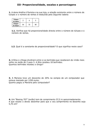 9
III- Proporcionalidade, escalas e percentagens
1. A dona Amélia é florista e na sua loja, a relação existente entre o número de
tulipas e o número de ramos é traduzida pela seguinte tabela:
1.1. Verifica que há proporcionalidade directa entre o número de túlipas e o
número de ramos.
1.2. Qual é a constante de proporcionalidade? O que significa neste caso?
2. A Rita e o Diogo dividiram entre si os berlindes que receberam do irmão mais
velho na razão de 2 para 3. A Rita recebeu 18 berlindes.
Quantos berlindes recebeu o Diogo?
3. A Mariana teve um desconto de 20% na compra de um computador que
estava marcado por 1250 euros.
Quanto pagou a Mariana pelo computador?
4. Um “Boeing 707” (avião) tem de comprimento 57,5 m aproximadamente.
A que escala o deves desenhar para que o seu comprimento no desenho seja
5,75 cm?
 