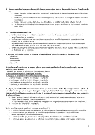 9. O processo de funcionamento da memória de um computador é igual ao da memória humana. Esta afirmação
   é...
        a. falsa, a memória humana é afectada pelo tempo, pela imaginação, pelas emoções e pelas experiências
           anteriores.
        b. verdadeira, a memória de um computador compreende as funções de codificação e armazenamento de
           informação.
        c. falsa, a memória humana é afectada por dificuldades de carácter matemático e lógico-formal.
        d. verdadeira, a memória de um computador compreende funções complexas de memorização a curto e a
           longo prazo.


10. A constância de tamanho é um...
    a. fenómeno normal que consiste em percepcionar o tamanho do objecto exactamente com o mesmo
        tamanho que tem na sensação.
    b. fenómeno perceptivo normal que consiste em percepcionar um objecto de acordo com o tamanho da
        imagem que se forma na retina.
    c. erro de percepção produzido por lesões cerebrais que consiste em percepcionar um objecto sempre do
        mesmo tamanho mesmo quando o seu tamanho reduz ou aumenta.
    d. fenómeno perceptivo normal que consiste em percepcionar o tamanho de um objecto independentemente
        da distância a que se encontre.

11. Quando um comportamento se altera de forma duradoura, devido à experiência, diz-se que ele é...
    a. percebido.
    b. espontâneo.
    c. condicionado.
    d. aprendido.

12. Analise as afirmações que se seguem sobre o processo de socialização. Seleccione a alternativa que os
identifica correctamente:
I. Processo que decorre na infância sob a influência da família.
II. Processo de readaptação a alterações ocorridas.
III. Processo de apropriação de competências sociais básicas.
      a. I e III socialização primária, II socialização secundária.
      b. I socialização primária, II e III socialização secundária.
      c. I e III socialização secundária, II socialização primária.
      d. I socialização secundária, II e III socialização primária.

13. Allport, da década de 50, fez uma experiência em que mostrava uma ilustração que representava o interior de
um autocarro em que um passageiro de origem europeia, sentado ao lado de um de origem africana, tinha uma
faca na mão. Constatou que um número elevado de pessoas afirmavam que quem possuía a faca era o passageiro
de origem africana.
    A. Allport atribuiu esta interpretação ao efeito dos estereótipos e preconceitos raciais sobre a percepção.
    B. Allport atribuiu este erro a uma ilusão de óptica.
    C. Ao facto de no Estados Unidos ser normal uma pessoa de origem africana andar armada nos autocarros.
    D. Nenhuma das anteriores é verdadeira.

14. No condicionamento clássico, o estímulo condicionado é:
    A. o estímulo incondicionado que, associado ao estímulo neutro, desencadeia uma resposta não aprendida.
    B. o estímulo neutro que, associado ao estímulo incondicionado, provoca uma resposta idêntica à
        desencadeada pelo estímulo incondicionado.
    C. o estímulo neutro que, associado ao reforço positivo, desencadeia uma resposta inadequada.
    D. o estímulo oposto que, associado ao estímulo incondicionado, desencadeia uma resposta condicionada.



                                                                                                              3
 