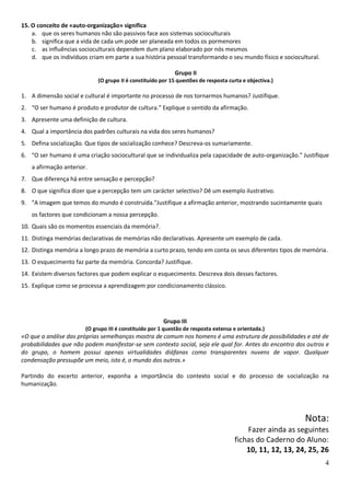 15. O conceito de «auto-organização» significa
    a. que os seres humanos não são passivos face aos sistemas socioculturais
    b. significa que a vida de cada um pode ser planeada em todos os pormenores
    c. as influências socioculturais dependem dum plano elaborado por nós mesmos
    d. que os indivíduos criam em parte a sua história pessoal transformando o seu mundo físico e sociocultural.

                                                            Grupo II
                             (O grupo II é constituído por 15 questões de resposta curta e objectiva.)

1. A dimensão social e cultural é importante no processo de nos tornarmos humanos? Justifique.
2. “O ser humano é produto e produtor de cultura.” Explique o sentido da afirmação.
3. Apresente uma definição de cultura.
4. Qual a importância dos padrões culturais na vida dos seres humanos?
5. Defina socialização. Que tipos de socialização conhece? Descreva-os sumariamente.
6. "O ser humano é uma criação sociocultural que se individualiza pela capacidade de auto-organização." Justifique
   a afirmação anterior.
7. Que diferença há entre sensação e percepção?
8. O que significa dizer que a percepção tem um carácter selectivo? Dê um exemplo ilustrativo.
9. "A imagem que temos do mundo é construída."Justifique a afirmação anterior, mostrando sucintamente quais
   os factores que condicionam a nossa percepção.
10. Quais são os momentos essenciais da memória?.
11. Distinga memórias declarativas de memórias não declarativas. Apresente um exemplo de cada.
12. Distinga memória a longo prazo de memória a curto prazo, tendo em conta os seus diferentes tipos de memória.
13. O esquecimento faz parte da memória. Concorda? Justifique.
14. Existem diversos factores que podem explicar o esquecimento. Descreva dois desses factores.
15. Explique como se processa a aprendizagem por condicionamento clássico.




                                                        Grupo III
                        (O grupo III é constituído por 1 questão de resposta extensa e orientada.)
«O que a análise das próprias semelhanças mostra de comum nos homens é uma estrutura de possibilidades e até de
probabilidades que não podem manifestar-se sem contexto social, seja ele qual for. Antes do encontro dos outros e
do grupo, o homem possui apenas virtualidades diáfanas como transparentes nuvens de vapor. Qualquer
condensação pressupõe um meio, isto é, o mundo dos outros.»

Partindo do excerto anterior, exponha a importância do contexto social e do processo de socialização na
humanização.




                                                                                                           Nota:
                                                                                         Fazer ainda as seguintes
                                                                                     fichas do Caderno do Aluno:
                                                                                         10, 11, 12, 13, 24, 25, 26
                                                                                                                   4
 