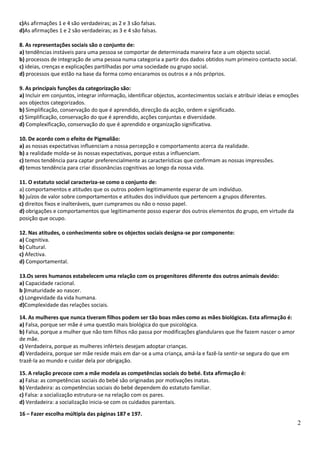 c)As afirmações 1 e 4 são verdadeiras; as 2 e 3 são falsas.
d)As afirmações 1 e 2 são verdadeiras; as 3 e 4 são falsas.

8. As representações sociais são o conjunto de:
a) tendências instáveis para uma pessoa se comportar de determinada maneira face a um objecto social.
b) processos de integração de uma pessoa numa categoria a partir dos dados obtidos num primeiro contacto social.
c) ideias, crenças e explicações partilhadas por uma sociedade ou grupo social.
d) processos que estão na base da forma como encaramos os outros e a nós próprios.

9. As principais funções da categorização são:
a) Incluir em conjuntos, integrar informação, identificar objectos, acontecimentos sociais e atribuir ideias e emoções
aos objectos categorizados.
b) Simplificação, conservação do que é aprendido, direcção da acção, ordem e significado.
c) Simplificação, conservação do que é aprendido, acções conjuntas e diversidade.
d) Complexificação, conservação do que é aprendido e organização significativa.

10. De acordo com o efeito de Pigmalião:
a) as nossas expectativas influenciam a nossa percepção e comportamento acerca da realidade.
b) a realidade molda-se às nossas expectativas, porque estas a influenciam.
c) temos tendência para captar preferencialmente as características que confirmam as nossas impressões.
d) temos tendência para criar dissonâncias cognitivas ao longo da nossa vida.

11. O estatuto social caracteriza-se como o conjunto de:
a) comportamentos e atitudes que os outros podem legitimamente esperar de um indivíduo.
b) juízos de valor sobre comportamentos e atitudes dos indivíduos que pertencem a grupos diferentes.
c) direitos fixos e inalteráveis, quer cumpramos ou não o nosso papel.
d) obrigações e comportamentos que legitimamente posso esperar dos outros elementos do grupo, em virtude da
posição que ocupo.

12. Nas atitudes, o conhecimento sobre os objectos sociais designa-se por componente:
a) Cognitiva.
b) Cultural.
c) Afectiva.
d) Comportamental.

13.Os seres humanos estabelecem uma relação com os progenitores diferente dos outros animais devido:
a) Capacidade racional.
b )Imaturidade ao nascer.
c) Longevidade da vida humana.
d)Complexidade das relações sociais.

14. As mulheres que nunca tiveram filhos podem ser tão boas mães como as mães biológicas. Esta afirmação é:
a) Falsa, porque ser mãe é uma questão mais biológica do que psicológica.
b) Falsa, porque a mulher que não tem filhos não passa por modificações glandulares que lhe fazem nascer o amor
de mãe.
c) Verdadeira, porque as mulheres inférteis desejam adoptar crianças.
d) Verdadeira, porque ser mãe reside mais em dar-se a uma criança, amá-la e fazê-la sentir-se segura do que em
trazê-la ao mundo e cuidar dela por obrigação.

15. A relação precoce com a mãe modela as competências sociais do bebé. Esta afirmação é:
a) Falsa: as competências sociais do bebé são originadas por motivações inatas.
b) Verdadeira: as competências sociais do bebé dependem do estatuto familiar.
c) Falsa: a socialização estrutura-se na relação com os pares.
d) Verdadeira: a socialização inicia-se com os cuidados parentais.
16 – Fazer escolha múltipla das páginas 187 e 197.
                                                                                                                     2
 