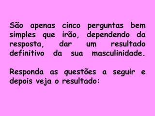 São apenas cinco perguntas bem simples que irão, dependendo da resposta, dar um resultado definitivo da sua masculinidade. Responda as questões a seguir e depois veja o resultado: 
