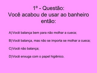 1º - Questão: Você acabou de usar ao banheiro então: Você balança bem para não molhar a cueca; Você balança, mas não se importa se molhar a cueca; Você não balança; Você enxuga com o papel higiênico. 