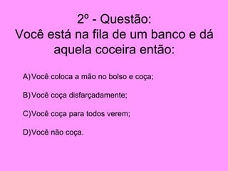 2º - Questão: Você está na fila de um banco e dá aquela coceira então: Você coloca a mão no bolso e coça; Você coça disfarçadamente; Você coça para todos verem; Você não coça. 