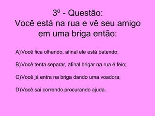 3º - Questão: Você está na rua e vê seu amigo em uma briga então: Você fica olhando, afinal ele está batendo; Você tenta separar, afinal brigar na rua é feio; Você já entra na briga dando uma voadora; Você sai correndo procurando ajuda. 