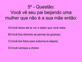 5º - Questão: Você vê seu pai beijando uma mulher que não é a sua mãe então: Você deixa ele te ver e saber que você sabe; Você fica olhando as pernas da gostosa; Você tira fotos para suborna-lo depois; Você começa a chorar. 