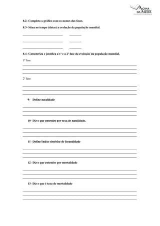 8.2- Completa o gráfico com os nomes das fases.
8.3- Situa no tempo (datas) a evolução da população mundial.
___________________________

________

___________________________

________

___________________________

________

8.4- Caracteriza e justifica a 1ª e a 2ª fase da evolução da população mundial.
1ª fase
_____________________________________________________________________________
_____________________________________________________________________________
_____________________________________________________________________________
2ª fase
_____________________________________________________________________________
_____________________________________________________________________________
_____________________________________________________________________________
9- Define natalidade
_____________________________________________________________________________
_____________________________________________________________________________
_____________________________________________________________________________
10- Diz o que entendes por taxa de natalidade.
_____________________________________________________________________________
_____________________________________________________________________________
_____________________________________________________________________________
11- Define Índice sintético de fecundidade
_____________________________________________________________________________
_____________________________________________________________________________
_____________________________________________________________________________
12- Diz o que entendes por mortalidade
_____________________________________________________________________________
_____________________________________________________________________________
_____________________________________________________________________________
13- Diz o que é taxa de mortalidade
_____________________________________________________________________________
_____________________________________________________________________________
_____________________________________________________________________________

 