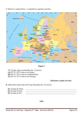 7. Observa o mapa da Fig. 1 e responde às seguintes questões.




                                            Figura 1

  7.1. O lugar cujas coordenadas são: (5 pontos)
  (A) 50º N e 20º E situa-se na França.
  (B) 60º N e 30º E situa-se na Bielorrússia.
  (C) 60º N e 10º E situa-se na Noruega.

                                                            (Seleciona a opção correta)

8. Indica pelo menos país da UE que faça parte da: (13 pontos)

  8.1. Europa do Norte.    ________________________________________________________
  8.2. Europa Central.     ________________________________________________________
  8.3. Europa do Sul.      _______________________________________________________



                                              FIM



Escola E.B. 2,3 de Prado – Geografia 7.º Ano – Ano letivo 2012/13                   Página 3/3
 
