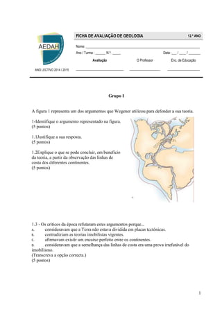 1 
Grupo I 
A figura 1 representa um dos argumentos que Wegener utilizou para defender a sua teoria. 
1-Identifique o argumento representado na figura. 
(5 pontos) 
1.1Justifique a sua resposta. 
(5 pontos) 
1.2Explique o que se pode concluir, em benefício da teoria, a partir da observação das linhas de costa dos diferentes continentes. 
(5 pontos) 
1.3 - Os críticos da época refutaram estes argumentos porque... 
A. consideravam que a Terra não estava dividida em placas tcctónicas. 
B. contradiziam as teorias imobilistas vigentes. 
C. afirmavam existir um encaixe perfeito entre os continentes. 
D. consideravam que a semelhança das linhas de costa era uma prova irrefutável do imobilismo. 
(Transcreva a opção correcta.) 
(5 pontos) 
ANO LECTIVO 2014 / 2015 FICHA DE AVALIAÇÃO DE GEOLOGIA 12.º ANO 
Nome: ___________________________________________________________________ 
Ano / Turma : ______ N.º: _____ Data: ___ / ____ / _______ 
Avaliação 
____________________________ 
O Professor 
__________________ 
Enc. de Educação 
___________________ 
 