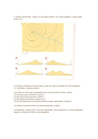 2. Analise, atentamente, a figura, na qual pode observar uma carta topográfica e quatro perfis 
(A,B,C e D). 
2.1) Indique a direcção da linha de água, tendo em conta a orientação da carta topográfica. 
2.1.1)Justifique a resposta anterior. 
2.2) Tendo em conta que a equidistância das curvas de nível é de 50m, calcule: 
2.2.1)a cota a que se encontra o ponto X; 
2.2.2)a cota a que se encontra o ponto Y; 
2.2.3)a distância real entre os pontos X e Y; 
2.2.4)a cota aproximada da nascente dalinha de água representada na figura 2. 
2.3) Calcule a escala numérica da carta representada na figura. 
2.4) Identifique o perfil (A,B,C ou D) que corresponde, aproximadamente, ao corte toopográfico 
segundo a direcção NW-SE da carta topográfica. 
 