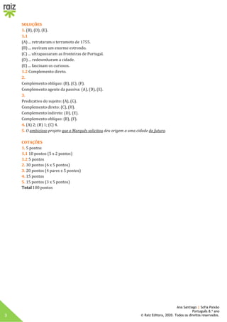 3
Ana Santiago | Sofia Paixão
Português 8.º ano
© Raiz Editora, 2020. Todos os direitos reservados.
SOLUÇÕES
1. (B), (D), (E).
1.1
(A) ... retrataram o terramoto de 1755.
(B) ... ouviram um enorme estrondo.
(C) ... ultrapassaram as fronteiras de Portugal.
(D) ... redesenharam a cidade.
(E) ... fascinam os curiosos.
1.2 Complemento direto.
2.
Complemento oblíquo: (B), (C), (F).
Complemento agente da passiva: (A), (D), (E).
3.
Predicativo do sujeito: (A), (G).
Complemento direto: (C), (H).
Complemento indireto: (D), (E).
Complemento oblíquo: (B), (F).
4. (A) 2; (B) 1; (C) 4.
5. O ambicioso projeto que o Marquês solicitou deu origem a uma cidade do futuro.
COTAÇÕES
1. 5 pontos
1.1 10 pontos (5 x 2 pontos)
1.2 5 pontos
2. 30 pontos (6 x 5 pontos)
3. 20 pontos (4 pares x 5 pontos)
4. 15 pontos
5. 15 pontos (3 x 5 pontos)
Total100 pontos
 