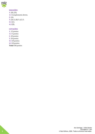 3
Ana Santiago | Sofia Paixão
Português 9.º ano
© Raiz Editora, 2020. Todos os direitos reservados.
SOLUÇÕES
1. (B), (D).
1.1 Complemento direto.
2. (A).
3. (A) 2; (B) 5; (C) 3.
4.1 (C).
4.2 (B).
COTAÇÕES
1. 15 pontos
1.1 5 pontos
2. 20 pontos
3. 20 pontos
4.1 20 pontos
4.2 20 pontos
Total100 pontos
 