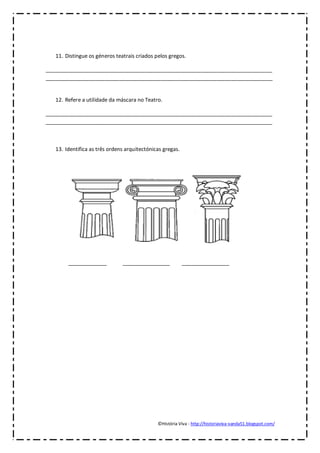 11. Distingue os géneros teatrais criados pelos gregos.

_____________________________________________________________________________
_____________________________________________________________________________


   12. Refere a utilidade da máscara no Teatro.

_____________________________________________________________________________
_____________________________________________________________________________



   13. Identifica as três ordens arquitectónicas gregas.




        _____________          ________________            ________________




                                              ©História Viva - http://historiaviva-vanda51.blogspot.com/
 
