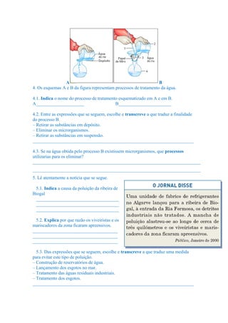 A B
4. Os esquemas A e B da figura representam processos de tratamento da água.
4.1. Indica o nome do processo de tratamento esquematizado em A e em B.
A_____________________ B_______________________
4.2. Entre as expressões que se seguem, escolhe e transcreve a que traduz a finalidade
do processo B.
– Retirar as substâncias em depósito.
– Eliminar os microrganismos.
– Retirar as substâncias em suspensão.
______________________________________________________________________
4.3. Se na água obtida pelo processo B existissem microrganismos, que processos
utilizarias para os eliminar?
_________________________________________________________________________
_________________________________________________________________________
5. Lê atentamente a notícia que se segue.
5.1. Indica a causa da poluição da ribeira de
Biogal
____________________________________
____________________________________
____________________________________
5.2. Explica por que razão os viveiristas e os
mariscadores da zona ficaram apreensivos.
_____________________________________
_____________________________________
_____________________________________
5.3. Das expressões que se seguem, escolhe e transcreve a que traduz uma medida
para evitar este tipo de poluição.
– Construção de reservatórios de água.
– Lançamento dos esgotos no mar.
– Tratamento das águas residuais industriais.
– Tratamento dos esgotos.
______________________________________________________________________
 