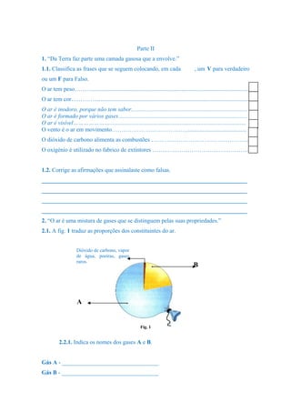 Parte II
1. “Da Terra faz parte uma camada gasosa que a envolve.”
1.1. Classifica as frases que se seguem colocando, em cada , um V para verdadeiro
ou um F para Falso.
O ar tem peso………...........................................................................................................
O ar tem cor….………........................................................................................................
O ar é inodoro, porque não tem sabor...............................................................................
O ar é formado por vários gases........................................................................................
O ar é visível………………….............................................................................................
O vento é o ar em movimento…………………………………........................................
O dióxido de carbono alimenta as combustões …………………………………………..
O oxigénio é utilizado no fabrico de extintores ………………………………………….
1.2. Corrige as afirmações que assinalaste como falsas.
______________________________________________________________________
______________________________________________________________________
______________________________________________________________________
______________________________________________________________________
2. “O ar é uma mistura de gases que se distinguem pelas suas propriedades.”
2.1. A fig. 1 traduz as proporções dos constituintes do ar.
2.2.1. Indica os nomes dos gases A e B.
Gás A - _________________________________
Gás B - _________________________________
B
A
Dióxido de carbono, vapor
de água, poeiras, gases
raros.
Fig. 1
 