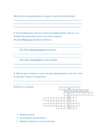 3.2. Descreve uma aplicação prática do oxigénio e outra do dióxido de carbono.
______________________________________________________________________
______________________________________________________________________
______________________________________________________________________
4. “O ar é indispensável à vida, mas, devido às actividades humanas, cada vez se vai
tornando mais perigoso para os seres vivos e para o ambiente.”
4.1. Indica duas causas da poluição atmosférica:
______________________________________________________________________
______________________________________________________________________
4.1.1. Refere uma consequência dessa poluição.
______________________________________________________________________
______________________________________________________________________
4.1.2. Sugere uma medida para evitar a poluição.
______________________________________________________________________
______________________________________________________________________
5. Além dos gases constituem o ar, que outro gás importante para os seres vivos existe
na atmosfera? Justifica a sua importância.
______________________________________________________________________
______________________________________________________________________
6. Preenche o crucigrama.
1. Substância sem cor.
2. Arte de preparar fogo-de-artifício.
3. Substância existente no ar em forma de vapor.
O
O X I G E N I O
I
G
E
N
I
O
 