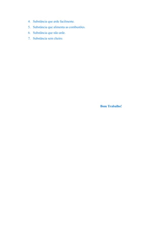 4. Substância que arde facilmente.
5. Substância que alimenta as combustões.
6. Substância que não arde.
7. Substância sem cheiro.
Bom Trabalho!
 