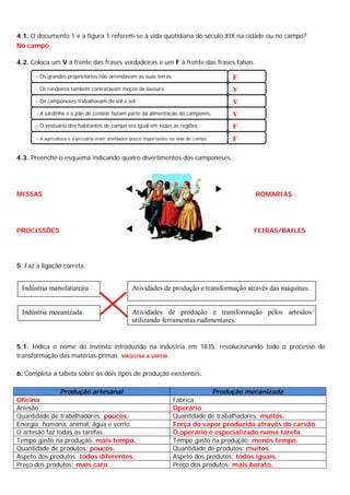 4.1. O documento 1 e a figura 1 referem-se à vida quotidiana do século XIX na cidade ou no campo?
No campo.
4.2. Coloca um V à frente das frases verdadeiras e um F à frente das frases falsas.
4.3. Preenche o esquema indicando quatro divertimentos dos camponeses.
MISSAS ROMARIAS
PROCISSÕES FEIRAS/BAILES
5. Faz a ligação correta.
5.1. Indica o nome do invento introduzido na indústria em 1835, revolucionando todo o processo de
transformação das matérias-primas. MÁQUINA A VAPOR.
6. Completa a tabela sobre os dois tipos de produção existentes.
Produção artesanal Produção mecanizada
Oficina Fábrica
Artesão Operário
Quantidade de trabalhadores: poucos. Quantidade de trabalhadores: muitos.
Energia: humana, animal, água e vento. Força do vapor produzida através do carvão.
O artesão faz todas as tarefas. O operário é especializado numa tarefa.
Tempo gasto na produção: mais tempo. Tempo gasto na produção: menos tempo.
Quantidade de produtos: poucos. Quantidade de produtos: muitos.
Aspeto dos produtos: todos diferentes. Aspeto dos produtos: todos iguais.
Preço dos produtos: mais caro. Preço dos produtos: mais barato.
- Os grandes proprietários não arrendavam as suas terras. F
- Os rendeiros também contratavam moços de lavoura. V
- Os camponeses trabalhavam de sol a sol. V
- A sardinha e o pão de centeio faziam parte da alimentação do camponês. V
- O vestuário dos habitantes do campo era igual em todas as regiões. F
- A agricultura e a pecuária eram atividades pouco importantes na vida do campo. F
Indústria manufatureira
Indústria mecanizada
Atividades de produção e transformação através das máquinas.
Atividades de produção e transformação pelos artesãos
utilizando ferramentas rudimentares.
 