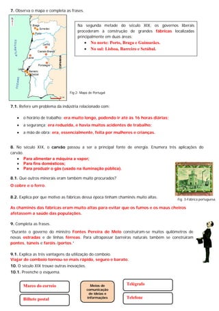 7. Observa o mapa e completa as frases.
7.1. Refere um problema da indústria relacionado com:
 o horário de trabalho: era muito longo, podendo ir até às 16 horas diárias;
 a segurança: era reduzida, e havia muitos acidentes de trabalho;
 a mão de obra: era, essencialmente, feita por mulheres e crianças.
8. No século XIX, o carvão passou a ser a principal fonte de energia. Enumera três aplicações do
carvão.
 Para alimentar a máquina a vapor;
 Para fins domésticos;
 Para produzir o gás (usado na iluminação pública).
8.1. Que outros minerais eram também muito procurados?
O cobre e o ferro.
8.2. Explica por que motivo as fábricas dessa época tinham chaminés muito altas.
As chaminés das fábricas eram muito altas para evitar que os fumos e os maus cheiros
afetassem a saúde das populações.
9. Completa as frases.
“Durante o governo do ministro Fontes Pereira de Melo construíram-se muitos quilómetros de
novas estradas e de linhas férreas. Para ultrapassar barreiras naturais também se construíram
pontes, túneis e faróis /portos.”
9.1. Explica as três vantagens da utilização do comboio.
Viajar de comboio tornou-se mais rápido, seguro e barato.
10. O século XIX trouxe outras inovações.
10.1. Preenche o esquema.
Na segunda metade do século XIX, os governos liberais
procederam à construção de grandes fábricas localizadas
principalmente em duas áreas:
 No norte: Porto, Braga e Guimarães.
 No sul: Lisboa, Barreiro e Setúbal.
Meios de
comunicação
de ideias e
informações
Telégrafo
Telefone
Marco do correio
Bilhete postal
Fig 2- Mapa de Portugal
Fig. 3-Fábrica portuguesa.
 