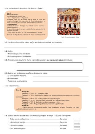 3. Lê com atenção o documento 1 e observa a figura 2.
Fig. 2 – Câmara Municipal de Lisboa
3.1. Localiza no tempo (dia, mês e ano) o acontecimento relatado no documento 1.
3.2. Indica:
• A forma de governo derrubada.
• A forma de governo estabelecida.
3.3. Transcreve do documento 1 uma expressão que prove que a população aderiu à revolução.
3.4. Quanto aos símbolos da nova forma de governo, indica:
• O nome do Hino Nacional.
 A nova moeda.
• As cores da nova bandeira.
4. Lê o documento 2.
4.1. Escreve à frente de cada frase o número do parágrafo do artigo 3.° que lhe corresponde.
• Acaba com o analfabetismo ...............................................................Parágrafo
• Liberdade de reunião.........................................................................Parágrafo
• Liberdade religiosa.............................................................................Parágrafo
• Evita abusos de poder........................................................................Parágraf
Doc. 1
8 horas da manhã
Um clamor imenso atroa os ares:
– Viva a República! Viva a República!
A multidão corre para a Avenida. Há em todas as caras uma
inexprimível alegria. Os regimentos do Rossio abandonaram os
postos e correram para a Rotunda, agitando bandeiras brancas…
1 hora da tarde
Em frente da Câmara Municipal uma multidão enorme aclamava o
Governo Provisório…
As ruas cheias de gente, de uma multidão festiva, ruidosa, cheia de
alegria da liberdade.
(…) Nos navios de guerra, no Tejo, ondula a bandeira nacional.
“Diário de um Republicano” publicado em 27 de setembro de 1911)
Doc. 2
Artigo 3.º
Parágrafo n.º 2 – A lei é igual para todos.
Parágrafo n.º 3 – A República Portuguesa não admite privilégios de nascimento nem foros
de nobreza.
Parágrafo n.º 4 – É livre o culto público de qualquer religião.
Parágrafo n.º 11 – O ensino primário elementar será obrigatório e gratuito.
Parágrafo n.º 14 – O direito de reunião e associação é livre.
Parágrafo n.º 16 – Ninguém poderá ser preso sem culpa formada.
Artigo 6.º
- São órgãos de soberania nacional o Poder Legislativo, o Poder Executivo e o Poder
Judicial independentes entre si.
 