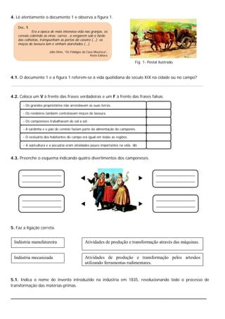 4. Lê atentamente o documento 1 e observa a figura 1.

    Doc. 1
             Era a época de mais intensiva vida nas granjas, os
    cereais cobrindo as eiras; carros , a vergarem sob o fardo
    das colheitas, transpunham as portas do caseiro (…); os
    moços de lavoura iam e vinham atarefados (…).

                        Júlio Dinis, “Os Fidalgos da Casa Mourisca”,
                                                       Porto Editora

                                                                               Fig. 1- Postal ilustrado.



4.1. O documento 1 e a figura 1 referem-se à vida quotidiana do século XIX na cidade ou no campo?



4.2. Coloca um V à frente das frases verdadeiras e um F à frente das frases falsas.

       - Os grandes proprietários não arrendavam as suas terras.

       - Os rendeiros também contratavam moços de lavoura.

       - Os camponeses trabalhavam de sol a sol.

       - A sardinha e o pão de centeio faziam parte da alimentação do camponês.

       - O vestuário dos habitantes do campo era igual em todas as regiões.

       - A agricultura e a pecuária eram atividades pouco importantes na vida. do


4.3. Preenche o esquema indicando quatro divertimentos dos camponeses.




5. Faz a ligação correta.


 Indústria manufatureira                          Atividades de produção e transformação através das máquinas.


 Indústria mecanizada                             Atividades de produção e transformação pelos artesãos
                                                  utilizando ferramentas rudimentares.


5.1. Indica o nome do invento introduzido na indústria em 1835, revolucionando todo o processo de
transformação das matérias-primas.

__________________________________________________________________________
 