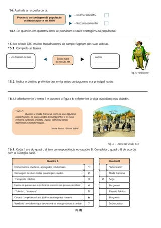14. Assinala a resposta certa.
                                                                - Numeramento
       Processo de contagem da população
            utilizado a partir de 1890
                                                                - Recenseamento

14.1 De quantos em quantos anos se passaram a fazer contagens da população?



15. No século XIX, muitos trabalhadores do campo fugiram das suas aldeias.
15.1. Completa as frases.

- uns fixaram-se nas                                                          - outros
                                              Êxodo rural
                                             do século XIX



                                                                                                                  Fig. 5-“Brasileiro”


15.2. Indica o destino preferido dos emigrantes portugueses e a principal razão.

__________________________________________________________________________

16. Lê atentamente o texto 1 e observa a figura 6, referentes à vida quotidiana nas cidades.



     Texto 1
              Quando a moda francesa, com os seus figurinos
     caprichoosos, os seus tecidos deslumbrantes e os seus
     enfeites custosos, invadiu Lisboa, começou nesse
     momento a transformação…

                                         Sousa Bastos, “Lisboa Velha”




                                                                                             Fig. 6 – Lisboa no século XIX

16.1. Cada frase do quadro A tem correspondência no quadro B. Completa o quadro B de acordo
com o exemplo dado.

                                     Quadro A                                                Quadro B

    Comerciantes, médicos, advogados, intelectuais                        1                   “Americano”

    Carruagem de duas rodas puxada por cavalos                            2                   Moda francesa

    Transporte coletivo                                                   3              2    Sege

    Espécie de parque que era o local de encontro das pessoas da cidade   4                   Burgueses

    “Toilette”, “tournure”                                                5                   Passeio Público

    Casaco comprido até aos joelhos usado pelos homens                    6                   Pregoeiro

    Vendedor ambulante que anunciava os seus produtos a cantar            7                   Sobrecasaca

                                                                 FIM
 