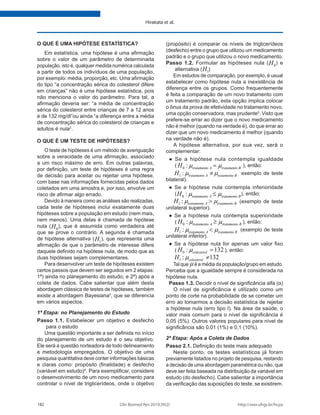 http://seer.ufrgs.br/hcpa
Clin Biomed Res 2019;39(2)
182
Hirakata et al.
O QUE É UMA HIPÓTESE ESTATÍSTICA?
Em estatística, uma hipótese é uma afirmação
sobre o valor de um parâmetro de determinada
população, isto é, qualquer medida numérica calculada
a partir de todos os indivíduos de uma população,
por exemplo: média, proporção, etc. Uma afirmação
do tipo “a concentração sérica do colesterol difere
em crianças” não é uma hipótese estatística, pois
não menciona o valor do parâmetro. Para tal, a
afirmação deveria ser: “a média de concentração
sérica do colesterol entre crianças de 7 a 12 anos
é de 132 mg/dl”ou ainda “a diferença entre a média
de concentração sérica do colesterol de crianças e
adultos é nula2
.
O QUE É UM TESTE DE HIPÓTESES?
O teste de hipóteses é um método de averiguação
sobre a veracidade de uma afirmação, associado
a um risco máximo de erro. Em outras palavras,
por definição, um teste de hipóteses é uma regra
de decisão para aceitar ou rejeitar uma hipótese,
com base nas informações fornecidas pelos dados
coletados em uma amostra e, por isso, envolve um
risco de afirmar algo errado.
Devido à maneira como as análises são realizadas,
cada teste de hipóteses inclui exatamente duas
hipóteses sobre a população em estudo (nem mais,
nem menos). Uma delas é chamada de hipótese
nula ( 0
H ), que é assumida como verdadeira até
que se prove o contrário. A segunda é chamada
de hipótese alternativa ( 1
H ), que representa uma
afirmação de que o parâmetro de interesse difere
daquele definido na hipótese nula, de modo que as
duas hipóteses sejam complementares.
Para desenvolver um teste de hipóteses existem
certos passos que devem ser seguidos em 2 etapas:
1ª) ainda no planejamento do estudo; e 2ª) após a
coleta de dados. Cabe salientar que além desta
abordagem clássica de testes de hipóteses, também
existe a abordagem Bayesiana3
, que se diferencia
em vários aspectos.
1ª Etapa: no Planejamento do Estudo
Passo 1.1. Estabelecer um objetivo e desfecho
para o estudo
Uma questão importante a ser definida no início
do planejamento de um estudo é o seu objetivo.
Ele será a questão norteadora de todo delineamento
e metodologia empregados. O objetivo de uma
pesquisa quantitativa deve conter informações básicas
e claras como: propósito (finalidade) e desfecho
(variável em estudo)4
. Para exemplificar, considere
o desenvolvimento de um novo medicamento para
controlar o nível de triglicerídeos, onde o objetivo
(propósito) é comparar os níveis de triglicerídeos
(desfecho) entre o grupo que utilizou um medicamento
padrão e o grupo que utilizou o novo medicamento.
Passo 1.2. Formular as hipóteses nula ( 0
H ) e
alternativa ( 1
H )
Em estudos de comparação, por exemplo, é usual
estabelecer como hipótese nula a inexistência de
diferença entre os grupos. Como frequentemente
é feita a comparação de um novo tratamento com
um tratamento padrão, esta opção implica colocar
o ônus da prova de efetividade no tratamento novo,
uma opção conservadora, mas prudente5
. Visto que
prefere-se errar ao dizer que o novo medicamento
não é melhor (quando na verdade é), do que errar ao
dizer que um novo medicamento é melhor (quando
na verdade não é).
A hipótese alternativa, por sua vez, será o
complementar:
● Se a hipótese nula contempla igualdade
( 0 : tratamento A tratamento B
H µ µ
= ), então:
1 : tratamento A tratamento B
H µ µ
≠ exemplo de teste
bilateral).
● Se a hipótese nula contempla inferioridade
( 0 : tratamento A tratamento B
H µ µ
≤ ), então:
1 : tratamento A tratamento B
H µ µ
> (exemplo de teste
unilateral superior).
● Se a hipótese nula contempla superioridade
( 0 : tratamento A tratamento B
H µ µ
≥ ), então:
1 : tratamento A tratamento B
H µ µ
< (exemplo de teste
unilateral inferior).
● Se a hipótese nula for apenas um valor fixo
( 0 : 132
colesterol
H µ = ), então:
1 : 132
colesterol
H µ ≠
Tal que µ é a média da população/grupo em estudo.
Perceba que a igualdade sempre é considerada na
hipótese nula.
Passo 1.3. Decidir o nível de significância alfa (α)
O nível de significância é utilizado como um
ponto de corte na probabilidade de se cometer um
erro ao tomarmos a decisão estatística de rejeitar
a hipótese nula (erro tipo I). Na área da saúde, o
valor mais comum para o nível de significância é
0,05 (5%). Outros valores populares para nível de
significância são 0,01 (1%) e 0,1 (10%).
2ª Etapa: Após a Coleta de Dados
Passo 2.1. Definição do teste mais adequado
Neste ponto, os testes estatísticos já foram
previamente listados no projeto de pesquisa, restando
a decisão de uma abordagem paramétrica ou não, que
deve ser feita baseada na distribuição da variável em
estudo (do desfecho). Cabe salientar a importância
da verificação das suposições do teste, se existirem.
 