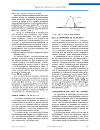 http://seer.ufrgs.br/hcpa Clin Biomed Res 2019;39(2) 183
Perguntas que você nunca teve coragem de fazer
Passo 2.2. Calcular a estatística de teste
Apartir dos dados da amostra deve ser calculada a
estatística de teste, sob a suposição de que a hipótese
nula é verdadeira. A estatística de teste também
incorpora a medida de erro padrão e suposições
relacionadas à distribuição amostral do estimador do
parâmetro que está sendo testado. Em suma, cada
teste tem sua própria estatística, cujo valor calculado
geralmente muda de uma amostra aleatória para outra.
Passo 2.3. Calcular o valor p
O valor p é a probabilidade da estatística de
teste assumir o valor calculado no passo anterior
ou um valor mais extremo, dado que a hipótese
nula é verdadeira. Quando o valor p tende a ser
pequeno (menor que o nível de significância adotado
na etapa 1.3, pode-se fazer duas conjecturas: um
evento que é extremamente raro pode ter ocorrido,
ou a hipótese nula não deve ser verdadeira. Portanto,
quanto menor o valor de p maior a evidência para
se rejeitar a hipótese nula5
.
Passo 2.4. Decisão Estatística (rejeitar ou não a
hipótese nula)
Ao final dos cálculos, toma-se uma das duas
decisões estatísticas: rejeitar a hipótese nula ou
não rejeitar a hipótese nula. Esta decisão deve ser
tomada através da comparação do valor p com o
nível de significância: quando o valor p for menor que
o nível de significância estabelecido na etapa 1.3,
toma-se a decisão de rejeitar a hipótese nula; caso
o valor de p seja maior ou igual, toma-se a decisão
de aceitar a hipótese nula.
Passo 2.5. Conclusão final
Uma vez que a decisão estatística foi tomada,
devemos escrever o que ela representa em termos
da hipótese testada, isto é, escrever uma conclusão
para o teste. Esta conclusão deve ser tomada não
apenas com os resultados estatísticos, mas também
com base no conhecimento do pesquisador sobre
o desfecho em estudo. Neste ponto, é importante
ressaltar que “significância estatística” não equivale
à “significância (ou relevância) clínica”.
O QUE É ESTATÍSTICA DE TESTE?
Uma estatística de teste, como visto na etapa 2.2,
é utilizada em testes de hipóteses. Ela é calculada
a partir dos dados da amostra e, por isso, também
é considerada uma variável aleatória, visto que
seu valor observado pode mudar de uma amostra
aleatória para outra, mesmo que ambas tenham
sido originadas da mesma população.
Em termos gerais, uma estatística de teste
compara os dados amostrais com o que é esperado
sob a suposição de que a hipótese nula é verdadeira.
Em outras palavras, mede o grau de concordância
entre uma amostra e a hipótese nula.
QUAL O SIGNIFICADO DO VALOR DE P?
Como já apresentado na etapa 2.3, o valor de p
(P-value), também denominado de “nível descritivo
do teste” ou “probabilidade de significância”, está
associado a um teste de hipóteses. Ele é calculado
com base na estatística do teste de hipóteses em
uso, na distribuição amostral da mesma e, ainda,
no tipo de teste que está sendo feito (unilateral ou
bilateral). A Figura 1 ilustra um exemplo unilateral.
A metodologia de cálculo do valor de p pode
ser encontrado em diversos livros de introdução à
estatística, tais como Soares e Siqueira5
, Kirkwood
e Sterne6
e Callegari-Jacques2
. Recomenda-se,
também, a leitura do trabalho de Boos & Stefanski7
sobre a precisão e a reprodutibilidade do valor p.
A dificuldade na compreensão do significado do
valor de p e seu uso incorreto acaba levando muitos
pesquisadores a cometer graves equívocos na hora
de discutir os resultados ou mesmo nas conclusões
do trabalho7-11
. Soares e Siqueira5
já argumentavam
que é inaceitável que resultados de dois estudos que
apresentaram valores de p de 0.045 e 0.055, por
exemplo, sejam interpretados de forma diferente para
5% de significância. Estes estudos deveriam levar
a conclusões convergentes e não há conclusões
diametralmente opostas.
O QUE SIGNIFICAERRO TIPO I, TIPO II E TIPO III?
Os significados de erro tipo I e erro tipo II estão
vinculados ao conceito de teste de hipóteses. Quando se
investiga alguma hipótese, como foi visto anteriormente,
há duas possibilidades: ela realmente é verdadeira
ou não. Visto que esta conclusão é baseada numa
amostra, e a mesma não representa por completo a
população, pode-se cometer um erro ao concluir que
a hipótese nula é verdadeira quando na verdade não
é, ou vice-versa (Tabela 1).
O erro tipo I também é conhecido como nível de
significância (α), descrito nas etapas de um teste de
hipóteses. Ele pode ocorrer quando, a partir de um
resultado significativo, acredita-se que exista um efeito
(diferença ou relação) na população em estudo, mas
Figura 1: Valor de p em um teste unilateral.
 