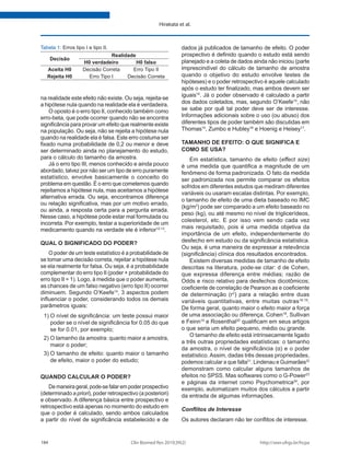 http://seer.ufrgs.br/hcpa
Clin Biomed Res 2019;39(2)
184
Hirakata et al.
na realidade este efeito não existe. Ou seja, rejeita-se
a hipótese nula quando na realidade ela é verdadeira.
O oposto é o erro tipo II, conhecido também como
erro-beta, que pode ocorrer quando não se encontra
significância para provar um efeito que realmente existe
na população. Ou seja, não se rejeita a hipótese nula
quando na realidade ela é falsa. Este erro costuma ser
fixado numa probabilidade de 0,2 ou menor e deve
ser determinado ainda no planejamento do estudo,
para o cálculo do tamanho da amostra.
Já o erro tipo III, menos conhecido e ainda pouco
abordado, talvez por não ser um tipo de erro puramente
estatístico, envolve basicamente o conceito do
problema em questão. É o erro que cometemos quando
rejeitamos a hipótese nula, mas aceitamos a hipótese
alternativa errada. Ou seja, encontramos diferença
ou relação significativa, mas por um motivo errado,
ou ainda, a resposta certa para a pergunta errada.
Nesse caso, a hipótese pode estar mal formulada ou
incorreta. Por exemplo, testar a superioridade de um
medicamento quando na verdade ele é inferior12,13
.
QUAL O SIGNIFICADO DO PODER?
O poder de um teste estatístico é a probabilidade de
se tomar uma decisão correta, rejeitar a hipótese nula
se ela realmente for falsa. Ou seja, é a probabilidade
complementar do erro tipo II (poder + probabilidade do
erro tipo II = 1). Logo, à medida que o poder aumenta,
as chances de um falso negativo (erro tipo II) ocorrer
diminuem. Segundo O’Keefe14
, 3 aspectos podem
influenciar o poder, considerando todos os demais
parâmetros iguais:
1)	O nível de significância: um teste possui maior
poder se o nível de significância for 0.05 do que
se for 0.01, por exemplo;
2)	O tamanho da amostra: quanto maior a amostra,
maior o poder;
3)	O tamanho de efeito: quanto maior o tamanho
de efeito, maior o poder do estudo;
QUANDO CALCULAR O PODER?
De maneira geral, pode-se falar em poder prospectivo
(determinado a priori), poder retrospectivo (a posteriori)
e observado. A diferença básica entre prospectivo e
retrospectivo está apenas no momento do estudo em
que o poder é calculado, sendo ambos calculados
a partir do nível de significância estabelecido e de
dados já publicados de tamanho de efeito. O poder
prospectivo é definido quando o estudo está sendo
planejado e a coleta de dados ainda não iniciou (parte
imprescindível do cálculo de tamanho de amostra
quando o objetivo do estudo envolve testes de
hipóteses) e o poder retrospectivo é aquele calculado
após o estudo ter finalizado, mas ambos devem ser
iguais14
. Já o poder observado é calculado a partir
dos dados coletados, mas, segundo O’Keefe14
, não
se sabe por quê tal poder deve ser de interesse.
Informações adicionais sobre o uso (ou abuso) dos
diferentes tipos de poder também são discutidas em
Thomas15
, Zumbo e Hubley16
e Hoenig e Heisey17
.
TAMANHO DE EFEITO: O QUE SIGNIFICA E
COMO SE USA?
Em estatística, tamanho de efeito (effect size)
é uma medida que quantifica a magnitude de um
fenômeno de forma padronizada. O fato da medida
ser padronizada nos permite comparar os efeitos
sofridos em diferentes estudos que mediram diferentes
variáveis ou usaram escalas distintas. Por exemplo,
o tamanho de efeito de uma dieta baseado no IMC
(kg/m2
) pode ser comparado a um efeito baseado no
peso (kg), ou até mesmo no nível de triglicerídeos,
colesterol, etc. E por isso vem sendo cada vez
mais requisitado, pois é uma medida objetiva da
importância de um efeito, independentemente do
desfecho em estudo ou da significância estatística.
Ou seja, é uma maneira de expressar a relevância
(significância) clínica dos resultados encontrados.
Existem diversas medidas de tamanho de efeito
descritas na literatura, pode-se citar: d de Cohen,
que expressa diferença entre médias; razão de
Odds e risco relativo para desfechos dicotômicos;
coeficiente de correlação de Pearson as e coeficiente
de determinação (r2
) para a relação entre duas
variáveis quantitativas, entre muitas outras18,19
.
De forma geral, quanto maior o efeito maior a força
de uma associação ou diferença. Cohen18
, Sullivan
e Feinn19
e Rosenthal20
qualificam em seus artigos
o que seria um efeito pequeno, médio ou grande.
O tamanho de efeito está intrinsecamente ligado
a três outras propriedades estatísticas: o tamanho
da amostra, o nível de significância (α) e o poder
estatístico. Assim, dadas três dessas propriedades,
podemos calcular a que falta21
. Lindenau e Guimarães22
demonstram como calcular alguns tamanhos de
efeitos no SPSS. Mas softwares como o G-Power23
e páginas da internet como Psychometrica24
, por
exemplo, automatizam muitos dos cálculos a partir
da entrada de algumas informações.
Conflitos de Interesse
Os autores declaram não ter conflitos de interesse.
Tabela 1: Erros tipo I e tipo II.
Decisão
Realidade
H0 verdadeiro H0 falso
Aceita H0 Decisão Correta Erro Tipo II
Rejeita H0 Erro Tipo I Decisão Correta
 
