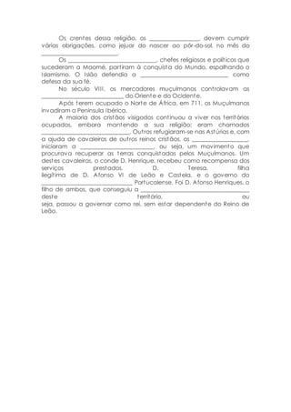 Os crentes dessa religião, os _________________, devem cumprir
várias obrigações, como jejuar do nascer ao pôr-do-sol, no mês do
__________________________.
Os ______________________________, chefes religiosos e políticos que
sucederam a Maomé, partiram à conquista do Mundo, espalhando o
Islamismo. O Islão defendia a ______________________________ como
defesa da sua fé.
No século VIII, os mercadores muçulmanos controlavam as
____________________________ do Oriente e do Ocidente.
Após terem ocupado o Norte de África, em 711, os Muçulmanos
invadiram a Península Ibérica.
A maioria dos cristãos visigodos continuou a viver nos territórios
ocupados, embora mantendo a sua religião; eram chamados
______________________________. Outros refugiaram-se nas Astúrias e, com
a ajuda de cavaleiros de outros reinos cristãos, os ___________________,
iniciaram a _________________________, ou seja, um movimento que
procurava recuperar as terras conquistadas pelos Muçulmanos. Um
destes cavaleiros, o conde D. Henrique, recebeu como recompensa dos
serviços prestados, D. Teresa, filha
ilegítima de D. Afonso VI de Leão e Castela, e o governo do
_______________________________ Portucalense. Foi D. Afonso Henriques, o
filho de ambos, que conseguiu a _____________________________________
deste território, ou
seja, passou a governar como rei, sem estar dependente do Reino de
Leão.
 