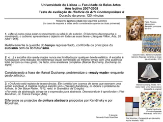 Universidade de Lisboa — Faculdade de Belas Artes  Ano lectivo 2007-2008 Teste de avaliação de  História da Arte Contemporânea II Duração da prova: 120 minutos Responda  apenas a   duas  das seguintes questões (no caso de resposta a todas serão consideradas apenas as duas primeiras) 1.  «Mas é outra coisa estar no movimento ou olhá-lo do exterior. O futurismo decompunha o movimento, o cubismo apresentava o objecto em todas as suas faces» ( Jacques Villon,  Arts, 26 Abril 1961 ).  Relativamente à questão do  tempo  representado, confronte os princípios do  cubismo  com os do  futurismo .  2.   «(…) a escolha dos  ready-mades  nunca me foi ditada por qualquer deleite estético. A escolha é fundada por uma reacção de indiferença visual, combinado ao mesmo tempo com uma ausência total de bom ou mau gosto. De facto, uma anestesia completa» (Marcel Duchamp,  Duchamp du signe ) Considerando a frase de Marcel Duchamp, problematize o « ready-made » enquanto  gesto  artístico.  3.  «O Mundo está repleto de ressonâncias. Ele constitui um cosmos de seres que exercem uma acção espiritual. A matéria morta é espírito vivo» (Wassily Kandinsky, in «Sobre o problema da forma», in Der Blaue Reiter, 1912, reed. in Gramática da Criação) «Por meio da abstracção atinge-se a expressão pura abstracta. Desnaturalizar é aprofundar» (Piet Mondrian, cit. France Farago, Arte) Diferencie os projectos de  pintura abstracta  propostos por Kandinsky e por Mondrian. O docente: Fernando Paulo Rosa Dias Marcel Duchamp,  Fonte , 1917, ready made: urinol de porcelana [fotografia do  original ] Giacomo Balla,  Bambina multipliato balcone (Rapariga correndo ao longo de um balcão) , 1912 Pablo Picasso,  Menina com Bandolim , princípios de 1910 Wassily Kandinsky,  (Primeira Aguarela Abstracta),  1910/1913 Piet Mondrian,  Composição em Vermelho, Azul e Amarelo ,  1930 