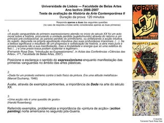Universidade de Lisboa — Faculdade de Belas Artes  Ano lectivo 2006-2007 Teste de avaliação de  História da Arte Contemporânea II Duração da prova: 120 minutos Responda  apenas a   duas  das seguintes questões (no caso de resposta a todas serão consideradas apenas as duas primeiras) 1.  «A acção vanguardista do primeiro expressionismo alemão no início do século XX foi um acto moral sobre a história, procurando a unidade perdida (sujeito/mundo) através do retorno a um princípio pré-civilizacional, ao paraíso perdido do primitivismo, ou enfatizando a acção intuitiva do sujeito, depurada na própria agudização impulsiva das suas profundezas irracionais. (…). Se a beleza significava o resultado de um progresso e sofisticação da história, a obra mais pura e sincera requeria não a sua manifestação, mas a brutalidade e energia que só uma estética do feio (…) e uma praxis tosca podiam sustentar e legitimar».   ( Fernando Rosa Dias, “Introdução ao Expressionismo”, in  Actas das Conferências «Ciências das Artes», nº1 , Faculdade de Belas Artes, 2007).  Posicione e esclareça o sentido do  expressionismo  enquanto manifestação das primeiras vanguardas no âmbito das artes plásticas.  2.  «Dada foi um protesto extremo contra o lado físico da pintura. Era uma atitude metafísica»   (Marcel Duchamp, 1946) Avalie, através de exemplos pertinentes, a importância de  Dada  na arte do século XX.  3.  «Uma acção não é uma questão de gosto»  (Harold Rosenberg) Referindo exemplos, problematize a importância da «pintura de acção» ( action painting ) norte americana no segundo pós-Guerra. O docente: Fernando Paulo Rosa Dias 
