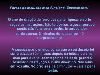 Parece de malucos mas funciona. Experimenta!


O ano do dragão de ferro deseja-te riqueza e sorte
 segue as instruções. Não te ponhas a gozar porque
     senão não funciona e podes te arrepender
    perde apenas 3 minutos do teu tempo – é
                 surpreendente


  A pessoa que o enviou conta que o seu desejo foi
 concretizado 10 minutos depois da leitura do email,
   mas para que tal aconteça não se pode gozar! O
  resultado deste jogo é muito divertido. Não leias
 em voz alta. Só precisas de 3 minutos – vale a pena
                        tentar.
 