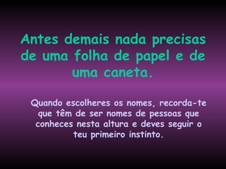 Antes demais nada precisas
de uma folha de papel e de
       uma caneta.

 Quando escolheres os nomes, recorda-te
   que têm de ser nomes de pessoas que
  conheces nesta altura e deves seguir o
          teu primeiro instinto.
 