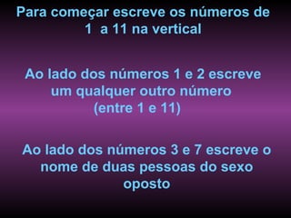 Para começar escreve os números de
         1 a 11 na vertical


 Ao lado dos números 1 e 2 escreve
     um qualquer outro número
           (entre 1 e 11)

Ao lado dos números 3 e 7 escreve o
  nome de duas pessoas do sexo
              oposto
 