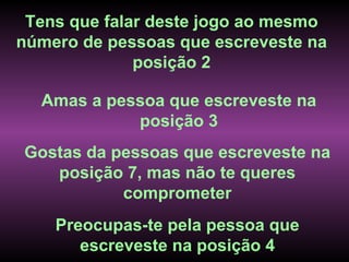 Tens que falar deste jogo ao mesmo
número de pessoas que escreveste na
              posição 2

  Amas a pessoa que escreveste na
            posição 3
Gostas da pessoas que escreveste na
   posição 7, mas não te queres
           comprometer
    Preocupas-te pela pessoa que
       escreveste na posição 4
 