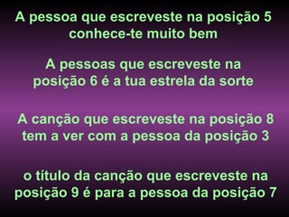 A pessoa que escreveste na posição 5
       conhece-te muito bem

   A pessoas que escreveste na
  posição 6 é a tua estrela da sorte

A canção que escreveste na posição 8
tem a ver com a pessoa da posição 3

 o título da canção que escreveste na
posição 9 é para a pessoa da posição 7
 