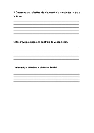 5 Descreve as relações de dependência existentes entre a
nobreza.
____________________________________________________________
____________________________________________________________
____________________________________________________________
____________________________________________________________
____________________________________________________________
6 Descreve as etapas do contrato de vassalagem.
____________________________________________________________
____________________________________________________________
____________________________________________________________
____________________________________________________________
____________________________________________________________
7 Diz em que consiste a pirâmide feudal.
_____________________________________________________________________________
_____________________________________________________________________________
_____________________________________________________________________________
_____________________________________________________________________________
_____________________________________________________________________________
_____________________________________________________________________________
 
