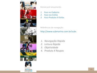 Hotsite pré-lançamento.
1. Foco no Cadastro
2. Foco nos Estilos
3. Foco Produtos X Estilos
Referências de navegação:
http://www.submarino.com.br/subs
1. Navegação Rápida
2. Leitura Rápida
3. Objetividade
4. Produto X Roupas
