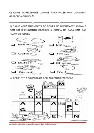 C) QUAIS INGREDIENTES USAMOS PARA FAZER UMA LIMONADA?
RESPONDA EM INGLÊS.
-------------------------------, -----------------------------------,-------------------------------.
Avaliação adaptada pela professora da Sala Multifuncional
3) O QUE VOCÊ MAIS GOSTA DE COMER NO BREAKFAST? ASSINALE
COM UM X ENQUANTO OBSERVA A GRAFIA DE CADA UMA DAS
PALAVRAS ABAIXO
4) COMPLETE A CRUZADINHA COM AS LETRAS FALTOSAS
 