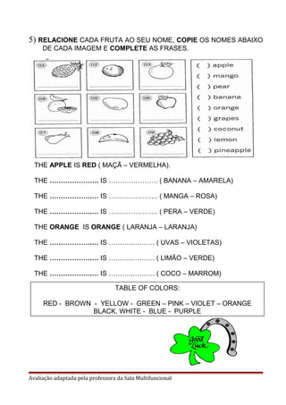 5) RELACIONE CADA FRUTA AO SEU NOME, COPIE OS NOMES ABAIXO
DE CADA IMAGEM E COMPLETE AS FRASES.
Avaliação adaptada pela professora da Sala Multifuncional
THE APPLE IS RED ( MAÇÃ – VERMELHA).
THE …………………. IS …………………. ( BANANA – AMARELA)
THE ……………….… IS …………………. ( MANGA – ROSA)
THE ……………….… IS …………………. ( PERA – VERDE)
THE ORANGE IS ORANGE ( LARANJA – LARANJA)
THE ……………….… IS ………..………. ( UVAS – VIOLETAS)
THE ……………….… IS ………..………. ( LIMÃO – VERDE)
THE ……………….… IS ………..………. ( COCO – MARROM)
TABLE OF COLORS:
RED - BROWN - YELLOW - GREEN – PINK – VIOLET – ORANGE
BLACK, WHITE - BLUE - PURPLE
 