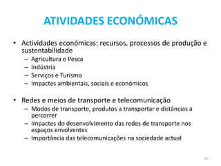 ATIVIDADES ECONÓMICAS
• Actividades económicas: recursos, processos de produção e
  sustentabilidade
   –   Agricultura e Pesca
   –   Indústria
   –   Serviços e Turismo
   –   Impactes ambientais, sociais e económicos

• Redes e meios de transporte e telecomunicação
   – Modos de transporte, produtos a transportar e distâncias a
     percorrer
   – Impactes do desenvolvimento das redes de transporte nos
     espaços envolventes
   – Importância das telecomunicações na sociedade actual

                                                                  10
 