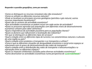 Responder a questões geográficas, como por exemplo:


•Como se distinguem os recursos renováveis dos não renováveis?
•Como se utilizam os diferentes recursos naturais?
•Onde se localizam os principais recursos geológicos (petróleo e gás natural, outros
recursos importantes localmente)?
•Quais são os sectores de actividade económica?
•Que actividades económicas se podem incluir em cada sector de actividade?
•Quais os processos agrícolas que populações com diferentes níveis de desenvolvimento
económico utilizam para obter alimentos?
•Qual a importância da actividade piscatória para as populações litorais?
•Quais os factores que influenciam a localização das indústrias?
•Em que se distinguem os diferentes tipos de serviços?
•Qual a relação entre os diferentes tipos de turismo e as características naturais e culturais
de uma região ou país?
•Qual a relação entre produtos a transportar e os transportes a utilizar?
•Como é que as diferentes situações de desigualdade económica e social entre espaços se
relacionam com os graus de desenvolvimento das redes de transporte?
•Qual a relação entre a distribuição das redes de transporte e telecomunicações e a
interacção entre os diferentes espaços?
•Quais os impactes ambientais causados pelas diversas actividades económicas?
•Como desenvolver as actividades económicas numa perspectiva de sustentabilidade?




                                                                                                 11
 