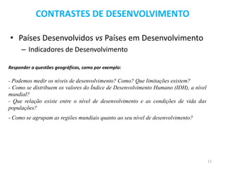 CONTRASTES DE DESENVOLVIMENTO

• Países Desenvolvidos vs Países em Desenvolvimento
     – Indicadores de Desenvolvimento

Responder a questões geográficas, como por exemplo:

- Podemos medir os níveis de desenvolvimento? Como? Que limitações existem?
- Como se distribuem os valores do Índice de Desenvolvimento Humano (IDH), a nível
mundial?
- Que relação existe entre o nível de desenvolvimento e as condições de vida das
populações?
- Como se agrupam as regiões mundiais quanto ao seu nível de desenvolvimento?




                                                                                     12
 