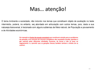 Mas… atenção!



Por exemplo as fontes de energia renováveis que constituem solução para os problemas
de poluição e de consumo de recursos energéticos não renováveis (carvão, petróleo e
gás natural) pelas diferentes atividades humanas, de forma a não as levar ao
esgotamento e a permitir que as gerações futuras também tenham o direito de as
usufruir.




                                                                                       13
 