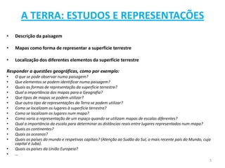 A TERRA: ESTUDOS E REPRESENTAÇÕES
•   Descrição da paisagem

•   Mapas como forma de representar a superfície terrestre

•   Localização dos diferentes elementos da superfície terrestre

Responder a questões geográficas, como por exemplo:
•   O que se pode observar numa paisagem?
•   Que elementos se podem identificar numa paisagem?
•   Quais as formas de representação da superfície terrestre?
•   Qual a importância dos mapas para a Geografia?
•   Que tipos de mapas se podem utilizar?
•   Que outro tipo de representações da Terra se podem utilizar?
•   Como se localizam os lugares à superfície terrestre?
•   Como se localizam os lugares num mapa?
•   Como varia a representação de um espaço quando se utilizam mapas de escalas diferentes?
•   Qual a importância da escala para determinar as distâncias reais entre lugares representados num mapa?
•   Quais os continentes?
•   Quais os oceanos?
•   Quais os países do mundo e respetivas capitais? (Atenção ao Sudão do Sul, o mais recente país do Mundo, cuja
    capital é Juba).
•   Quais os países da União Europeia?
•   …
                                                                                                               5
 