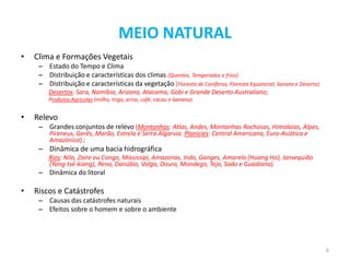 MEIO NATURAL
•   Clima e Formações Vegetais
     – Estado do Tempo e Clima
     – Distribuição e características dos climas (Quentes, Temperados e frios)
     – Distribuição e características da vegetação (Floresta de Coníferas, Floresta Equatorial, Savana e Deserto)
        Desertos: Sara, Namíbia, Arizona, Atacama, Gobi e Grande Deserto Australiano;
        Produtos Agrícolas (milho, trigo, arroz, café, cacau e banana).


•   Relevo
     – Grandes conjuntos de relevo (Montanhas: Atlas, Andes, Montanhas Rochosas, Himalaias, Alpes,
         Pireneus, Gerês, Marão, Estrela e Serra Algarvia. Planícies: Central Americana, Euro-Asiática e
         Amazónica) ;
     – Dinâmica de uma bacia hidrográfica
        Rios: Nilo, Zaire ou Congo, Mississipi, Amazonas, Indo, Ganges, Amarelo (Huang Ho), Iansequião
        (Yang-tsé-kiang), Reno, Danúbio, Volga, Douro, Mondego, Tejo, Sado e Guadiana).
     – Dinâmica do litoral

•   Riscos e Catástrofes
     – Causas das catástrofes naturais
     – Efeitos sobre o homem e sobre o ambiente




                                                                                                                    6
 