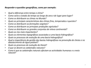 Responder a questões geográficas, como por exemplo:

•   Qual a diferença entre tempo e clima?
•   Como varia o estado do tempo ao longo do ano e de lugar para lugar?
•   Como se distribuem os climas no Mundo?
•   Quais as principais características dos climas frios, temperados e quentes?
•   Como se distribuem as formações vegetais?
•   Como se distribuem as principais produções agrícolas?
•   Como se distribuem os grandes conjuntos de relevo continental?
•   Quais os rios mais importantes?
•   Quais os elementos topográficos associados a uma bacia hidrográfica?
•   Quais os processos de evolução de uma bacia hidrográfica?
•   Qual a importância da gestão das bacias hidrográficas na prevenção de cheias e no
    abastecimento de água potável?
•   Quais os processos de evolução do litoral?
•   A que se devem as catástrofes naturais?
•   Como é que as catástrofes naturais afectam as actividades humanas e o meio
    natural?




                                                                                        7
 